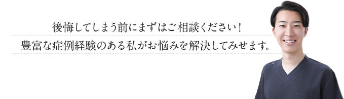 後悔してしまう前にまずはご相談ください！豊富な症例経験のある私がお悩みを解決して見せます！
